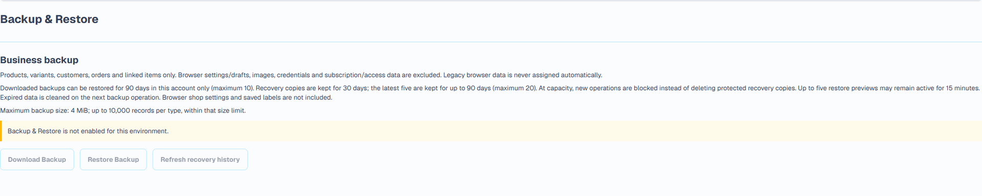 Backup & Restore (English interface). The dedicated Backup & Restore page downloads a versioned JSON file containing products, customers, orders and their supported linked records. Maximum file size: 4 MiB. Browser-local shop settings and label drafts, attachments and images, passwords and tokens, payment credentials, subscriptions and platform-controlled access settings are excluded. Keep a separate copy of your shop details and original attachments.
