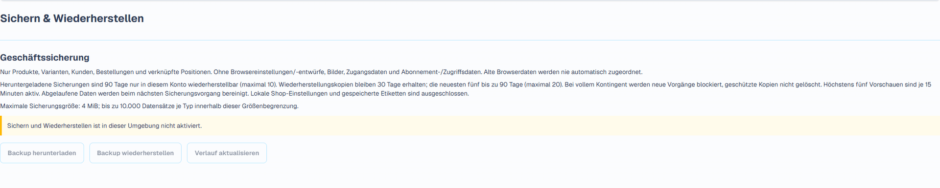 Sicherung und Wiederherstellung (Deutsche Benutzeroberfläche). Die eigene Seite für Sicherung und Wiederherstellung lädt eine versionierte JSON-Datei mit Produkten, Kunden, Bestellungen und unterstützten verknüpften Datensätzen herunter. Maximale Dateigröße: 4 MiB. Browserlokale Shop-Einstellungen und Etikettenentwürfe, Anhänge und Bilder, Passwörter und Tokens, Zahlungszugangsdaten, Abonnements und plattformgesteuerte Zugriffsrechte sind ausgeschlossen. Bewahren Sie Shopdaten und Originalanhänge separat auf.