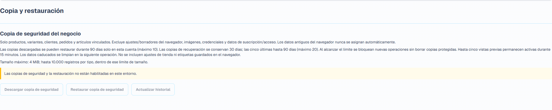 Copia de seguridad y restauración (Interfaz en español). La página independiente descarga un JSON versionado con productos, clientes, pedidos y registros vinculados compatibles. Tamaño máximo: 4 MiB. Se excluyen ajustes de tienda y borradores de etiquetas locales del navegador, adjuntos e imágenes, contraseñas y tokens, credenciales de pago, suscripciones y acceso controlado por la plataforma. Conserve los datos de su tienda y adjuntos originales por separado.