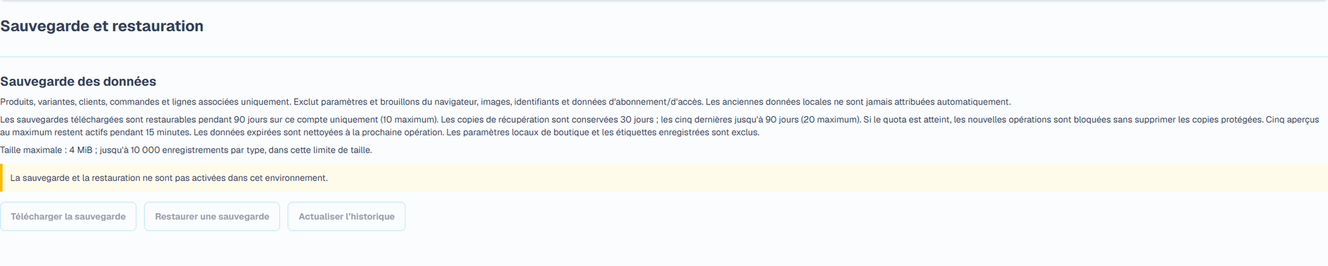 Sauvegarde et restauration (Interface en français). La page dédiée télécharge un fichier JSON versionné contenant les produits, clients, commandes et enregistrements liés pris en charge. Taille maximale : 4 MiB. Les paramètres de boutique et brouillons d’étiquettes du navigateur, pièces jointes et images, mots de passe et jetons, identifiants de paiement, abonnements et droits d’accès contrôlés par la plateforme sont exclus. Conservez séparément vos coordonnées de boutique et pièces jointes originales.