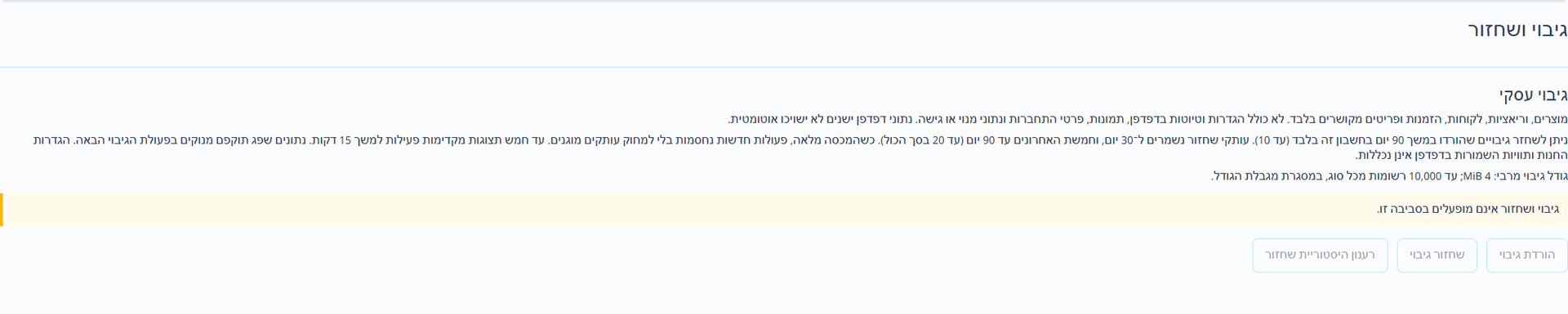 גיבוי ושחזור (ממשק בעברית). העמוד הנפרד לגיבוי ושחזור מוריד קובץ JSON עם גרסה, הכולל מוצרים, לקוחות, הזמנות ורשומות מקושרות נתמכות. גודל מרבי: 4 MiB. הגדרות חנות וטיוטות תוויות מקומיות בדפדפן, קבצים מצורפים ותמונות, סיסמאות ואסימונים, פרטי גישה לתשלום, מנויים והרשאות בשליטת הפלטפורמה אינם כלולים. שמרו בנפרד את פרטי החנות והקבצים המקוריים.
