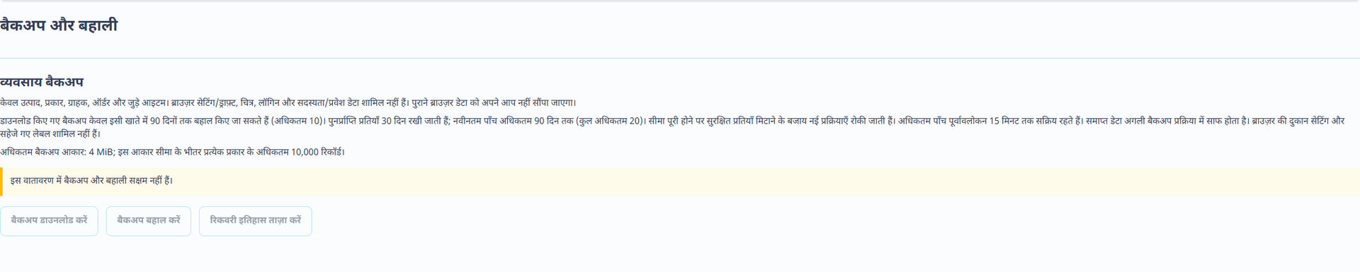 बैकअप और रीस्टोर (हिन्दी इंटरफ़ेस). अलग बैकअप और रीस्टोर पेज से संस्करण वाला JSON डाउनलोड होता है, जिसमें उत्पाद, ग्राहक, ऑर्डर और समर्थित जुड़े रिकॉर्ड होते हैं। अधिकतम फ़ाइल आकार: 4 MiB। ब्राउज़र में स्थानीय दुकान सेटिंग और लेबल ड्राफ़्ट, अटैचमेंट और चित्र, पासवर्ड और टोकन, भुगतान क्रेडेंशियल, सदस्यताएँ और प्लेटफ़ॉर्म-नियंत्रित पहुँच सेटिंग शामिल नहीं हैं। दुकान के विवरण और मूल अटैचमेंट अलग रखें।