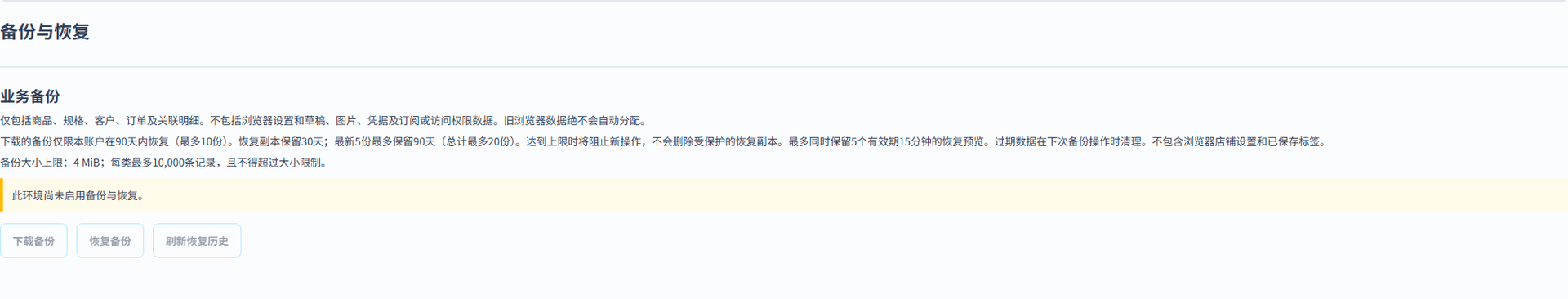 备份与恢复 (简体中文界面). 独立的备份与恢复页面可下载带版本号的 JSON 文件，包含商品、客户、订单及受支持的关联记录。文件大小上限为 4 MiB。 不包含浏览器本地的店铺设置和标签草稿、附件和图片、密码和令牌、支付凭据、订阅及平台控制的访问权限设置。请另行保存店铺信息和原始附件。